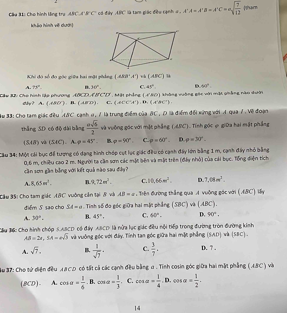 Cho hình lăng trụ ABC.A'B'C' có đáy ABC là tam giác đều cạnh đ a,A'A=A'B=A'C=asqrt(frac 7)12 (tham
khảo hình vẽ dưới)
Khi đó số đo góc giữa hai mặt phẳng (ABB'A') và (ABC) 1 à
A. 75°. B. 30^0. C. 45°.
D. 60°.
Câu 32: Cho hình lập phương ABCD.A'BCD , Mặt phẳng (A'BD) không vuông góc với mặt phẳng nào dưới
đây? A. (ABD'). B. (AB'D). C. (ACC'A').D.(A'BC').
ầu 33: Cho tam giác đều ABC cạnh α , / là trung điểm của BC, D là điểm đối xứng với A qua / . Vẽ đoạn
thẳng SD có độ dài bằng  asqrt(6)/2  và vuông góc với mặt phẳng (ABC). Tính góc φ giữa hai mặt phẳng
(SAB) và (SAC). A. varphi =45°. B. varphi =90°. C. varphi =60°. D. varphi =30^o.
Câu 34: Một cái bục để tượng có dạng hình chóp cụt lục giác đều có cạnh đáy lớn bằng 1 m, cạnh đáy nhỏ bằng
0,6 m, chiều cao 2 m. Người ta cần sơn các mặt bên và mặt trên (đáy nhỏ) của cái bục. Tổng diện tích
cần sơn gần bằng với kết quả nào sau đây?
A. 8,65m^2.
B. 9,72m^2. C. 10,66m^2. D. 7,08m^2.
Câu 35: Cho tam giác ABC vuông cân tại B và AB=a. Trên đường thẳng qua A vuông góc với (ABC) lấy
điểm S sao cho SA=a. Tính số đo góc giữa hai mặt phẳng (SBC) và (ABC).
A. 30°.
B. 45°. C. 60°. D. 90°.
Câu 36: Cho hình chóp S.ABCD có đáy ABCD là nửa lục giác đều nội tiếp trong đường tròn đường kính
AB=2a,SA=asqrt(3) và vuông góc với đáy. Tính tan góc giữa hai mặt phẳng (SAD) và (SBC) .
C. D. 7 .
A. sqrt(7). B.  1/sqrt(7) ·  3/7 .
ầu 37: Cho tứ diện đều ABCD có tất cả các cạnh đều bằng a . Tính cosin góc giữa hai mặt phẳng (ABC) và
(BCD). A. cos alpha = 1/6 . B. cos alpha = 1/3 . C. cos alpha = 1/4 . D. cos alpha = 1/2 .
14