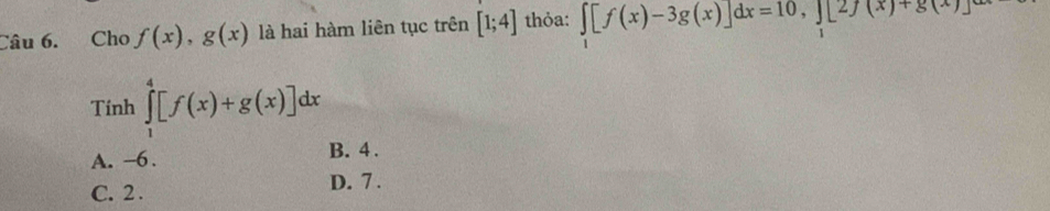 Cho f(x), g(x) là hai hàm liên tục trên [1;4] thỏa: ∈tlimits _1[f(x)-3g(x)]dx=10, ∈tlimits _1[2f(x)+g(x)]
Tính ∈tlimits _1^4[f(x)+g(x)]dx
A. -6.
B. 4.
C. 2. D. 7.