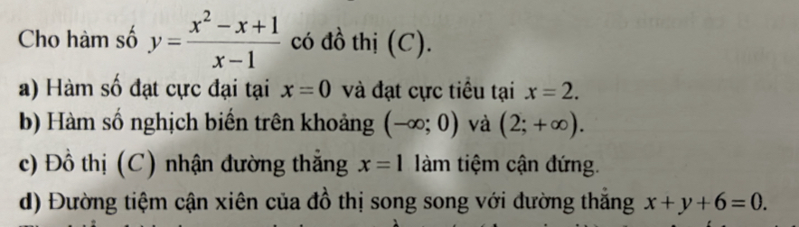 Cho hàm số y= (x^2-x+1)/x-1  có đồ thị (C). 
a) Hàm số đạt cực đại tại x=0 và đạt cực tiểu tại x=2. 
b) Hàm số nghịch biến trên khoảng (-∈fty ;0) và (2;+∈fty ). 
c) Đồ thị (C) nhận đường thẳng x=1 àm tiệm cận đứng. 
d) Đường tiệm cận xiên của đồ thị song song với đường thắng x+y+6=0.