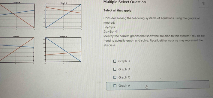 Multiple Select Question
4
Select all that apply
Consider solving the following systems of equations using the graphical
method:
3a_1-a_2=7
2a_1+3a_2=1
Identify the correct graphs that show the solution to this system? You do not
need to actually graph and solve. Recall, either a_1 or a_2 may represent the
abscissa.
Graph B
Graph D
Graph C
Graph A