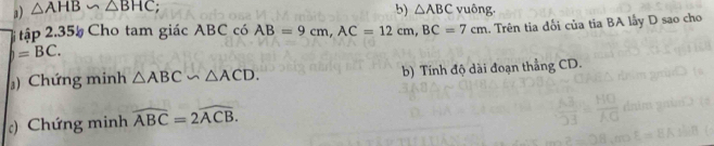 △ AHB∽ △ BHC; b) △ ABC vuông.
=BC. .. Trên tia đối của tia BA lấy D sao cho 
tập 2.35% Cho tam giác ABC có AB=9cm, AC=12cm, BC=7cm
) Chứng minh △ ABC∽ △ ACD. b) Tính độ dài đoạn thẳng CD. 
c) Chứng minh widehat ABC=2widehat ACB.