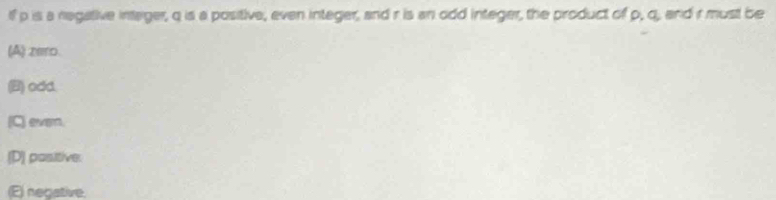 If p is a negative intager, q is a positive, even integer, and r is an odd integer, the product of p, q, and r must be
(A) 2e10.
(B) odd
(C) ever.
[D] positive.
(E) negative.