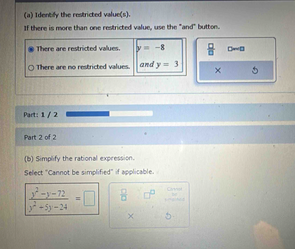 Identify the restricted value(s).
If there is more than one restricted value, use the "and" button.
There are restricted values. y=-8  □ /□   □and □
There are no restricted values. and y=3 ×
Part: 1 / 2
Part 2 of 2
(b) Simplify the rational expression.
Select "Cannot be simplified" if applicable.
 (y^2-y-72)/y^2+5y-24 =□  □ /□   □^(□) Cannot
bo
plifed
×