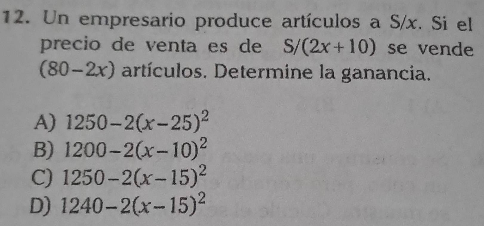 Un empresario produce artículos a S/x. Si el
precio de venta es de S/(2x+10) se vende
(80-2x) artículos. Determine la ganancia.
A) 1250-2(x-25)^2
B) 1200-2(x-10)^2
C) 1250-2(x-15)^2
D) 1240-2(x-15)^2