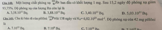 Một lượng chất phóng xạ _(86)^(222)Rn ban đầu có khối lượng 1 mg. Sau 15, 2 ngày độ phóng xạ giảm
93,75%. Độ phóng xạ của lượng Rn còn lại là
A. 3,58.10^(11)Bq. B. 3,88.10^(11)Bq. C. 3,40.10^(11)Bq. D. 5,03.10^(11)Bq. 
Câu 149; Chu kì bán rã của pôlôni _(84)^(210)P Đlà 138 ngày và N_A=6,02.10^(23)mol^(-1). Độ phóng xạ của 42 mg pôlôni
là
A. 7.10^(12)Bq. B. 7.10^9Ba. C. 7.10^(14)Ba n 71010r