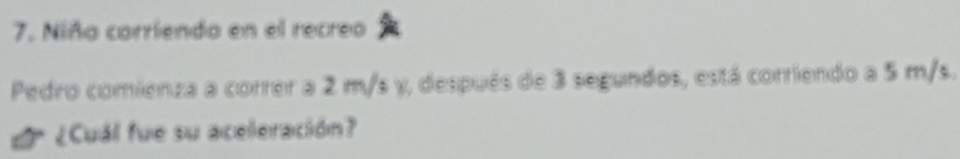 Niña corriendo en el recreo 
Pedro comienza a correr a 2 m/s y, después de 3 segundos, está corriendo a 5 m/s. 
¿Cuál fue su aceleración?