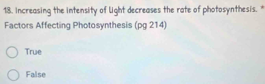 Increasing the intensity of light decreases the rate of photosynthesis. *
Factors Affecting Photosynthesis (pg 214)
True
False