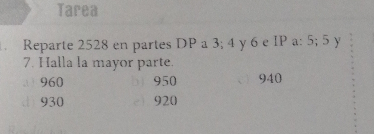 Tarea
. Reparte 2528 en partes DP a 3; 4 y 6 e IP a: 5; 5 y
7. Halla la mayor parte.
a 960 b) 950 940
d) 930 e 920