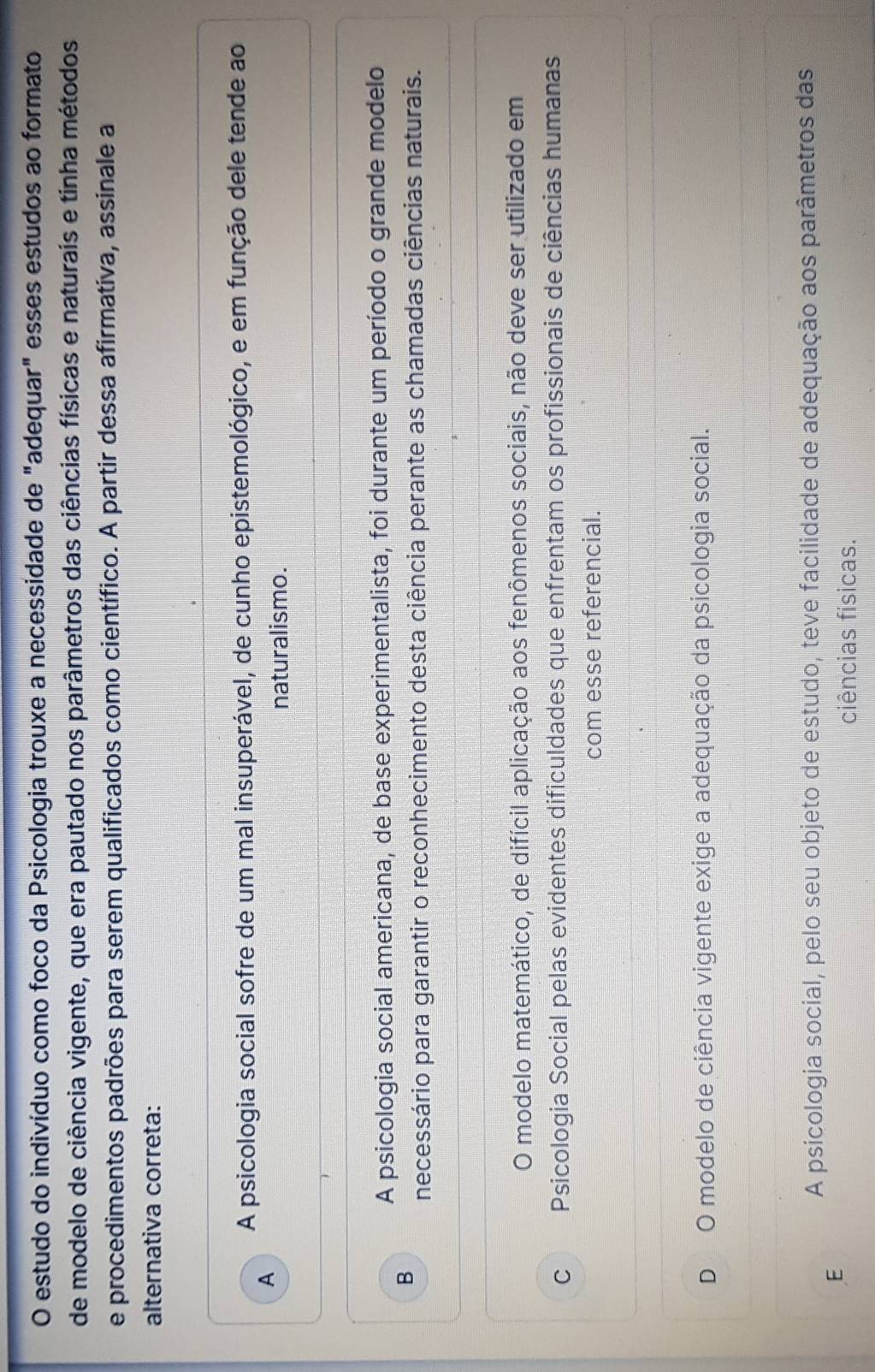 estudo do indivíduo como foco da Psicologia trouxe a necessidade de "adequar" esses estudos ao formato
de modelo de ciência vigente, que era pautado nos parâmetros das ciências físicas e naturais e tinha métodos
e procedimentos padrões para serem qualificados como científico. A partir dessa afirmativa, assinale a
alternativa correta:
A psicologia social sofre de um mal insuperável, de cunho epistemológico, e em função dele tende ao
A
naturalismo.
A psicologia social americana, de base experimentalista, foi durante um período o grande modelo
B
necessário para garantir o reconhecimento desta ciência perante as chamadas ciências naturais.
O modelo matemático, de difícil aplicação aos fenômenos sociais, não deve ser utilizado em
C Psicologia Social pelas evidentes dificuldades que enfrentam os profissionais de ciências humanas
com esse referencial.
D O modelo de ciência vigente exige a adequação da psicologia social.
A psicologia social, pelo seu objeto de estudo, teve facilidade de adequação aos parâmetros das
E
ciências físicas.