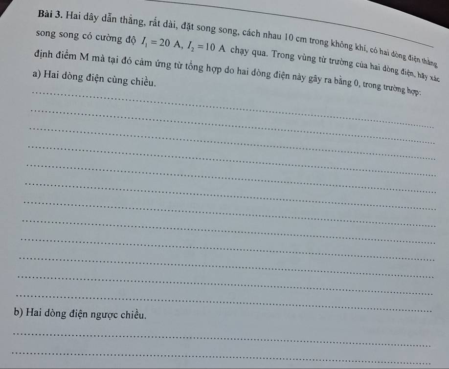 Hai dây dẫn thắng, rất dài, đặt song song, cách nhau 10 cm trong không khí, có hai dòng điện thắng 
song song có cường độ I_1=20A, I_2=10A chạy qua. Trong vùng từ trường của hai dòng điện, hãy xác 
_ 
định điểm M mà tại đó cảm ứng từ tổng hợp do hai dòng điện này gây ra bằng 0, trong trường hợp: 
a) Hai dòng điện cùng chiều. 
_ 
_ 
_ 
_ 
_ 
_ 
_ 
_ 
_ 
_ 
_ 
b) Hai dòng điện ngược chiều. 
_ 
_