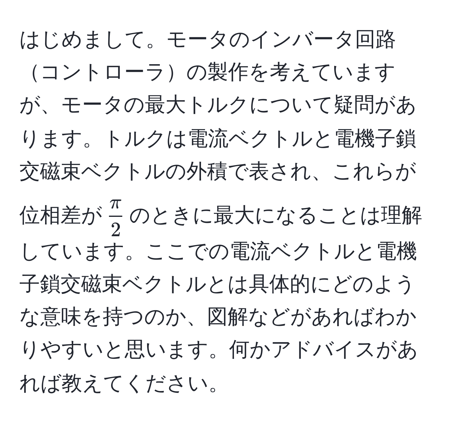 はじめまして。モータのインバータ回路コントローラの製作を考えていますが、モータの最大トルクについて疑問があります。トルクは電流ベクトルと電機子鎖交磁束ベクトルの外積で表され、これらが位相差が$ π/2 $のときに最大になることは理解しています。ここでの電流ベクトルと電機子鎖交磁束ベクトルとは具体的にどのような意味を持つのか、図解などがあればわかりやすいと思います。何かアドバイスがあれば教えてください。