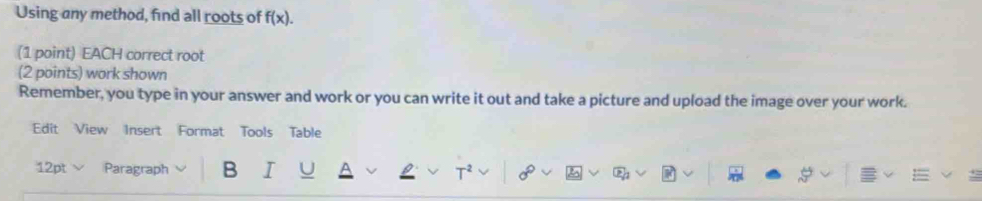 Using any method, find all roots of f(x). 
(1 point) EACH correct root 
(2 points) work shown 
Remember, you type in your answer and work or you can write it out and take a picture and upload the image over your work. 
Edit View Insert Format Tools Table 
12pt √ Paragraph B I T² 2