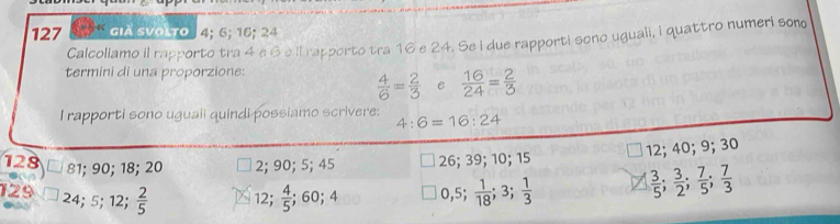 127 4 già svolto 4; 6; 16; 24
Calcollamo il rapporto tra 4 e 6e il rapporto tra 16 e 24. Se i due rapporti sono uguali, i quattro numeri sono
termini di una proporzione:
 4/6 = 2/3  e  16/24 = 2/3 
I rapporti sono uguaii quindi possiamo scrivere: 4:6=16:24
128 81; 90; 18; 20 2; 90; 5; 45 26; 39; 10; 15 12; 40; 9; 30
129 24; 5; 12;  2/5  12;  4/5 ; 60; 4 0, 5;  1/18 ; 3;  1/3 
 3/5 ;  3/2 ;  7/5 ;  7/3 