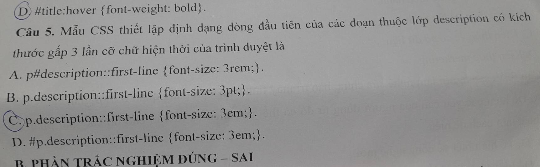 D) #title:hover font-weight: bold.
Câu 5. Mẫu CSS thiết lập định dạng dòng đầu tiên của các đoạn thuộc lớp description có kích
thước gấp 3 lần cỡ chữ hiện thời của trình duyệt là
A. p#description::first-line font-size: 3rem;.
B. p.description::first-line font-size: 3pt;.
C.p.description::first-line font-size: 3em;.
D. #p.description::first-line font-size: 3em;.
B PHầN TRÁC NGHIỆM ĐÚNG - SAI