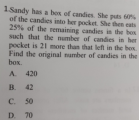 Sandy has a box of candies. She puts 60%
of the candies into her pocket. She then eats
25% of the remaining candies in the box
such that the number of candies in her 
pocket is 21 more than that left in the box.
Find the original number of candies in the
box.
A. 420
B. 42
C. 50
D. 70