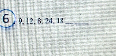 6 ) 9, 12, 8, 24, 18 _