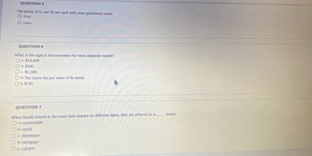 The temta 2/10, not 30 are used with most promsistory notes.
Tirue
Faltse
QUESTION 6
What is the typical desomination for most corporse bonds?
o $10,000
b. $500
C. $1,000
d. Ten times the par value of its stock
e. $100
QUESTION 7
When boncis issued at the same time mature on different dates, they are referred to as _bonds.
a. convertible
b. serial
c. debenture
d. mortgage
e. callable