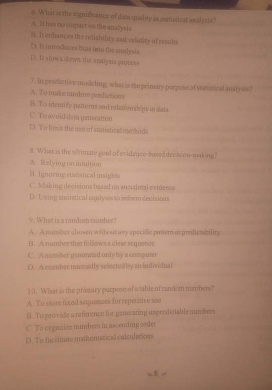 What is the significance of data quality in statistical analysis?
A. It has no impact on the analysis
B. It enhances the reliability and validity of results
D. It introduces bias into the analysis
D. It slows down the analysis process
7. In predictive modeling, what is the primary purpose of statistical analysis?
A. To make random predictions
B. To identify patterns and relationships in data
C. To avoid data generation
D. To limit the use of statistical methods
8. What is the ultimate goal of evidence-based decision-making?
A. Relying on intuition
B. Ignoring statistical insights
C. Making decisions based on anecdotal evidence
D. Using statistical analysis to inform decisions
9. What is a random number?
A. A number chosen without any specific pattern or predictability
B. A number that follows a clear sequence
C. A number generated only by a computer
D. A number manually selected by an individual
1 0. What is the primary purpose of a table of random numbers?
A. To store fixed sequences for repetitive use
B. To provide a reference for generating unpredictable numbers
C. To organize numbers in ascending order
D. To facilitate mathematical calculations
x5=