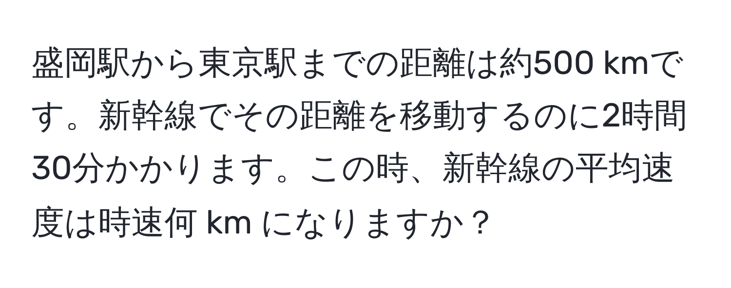 盛岡駅から東京駅までの距離は約500 kmです。新幹線でその距離を移動するのに2時間30分かかります。この時、新幹線の平均速度は時速何 km になりますか？