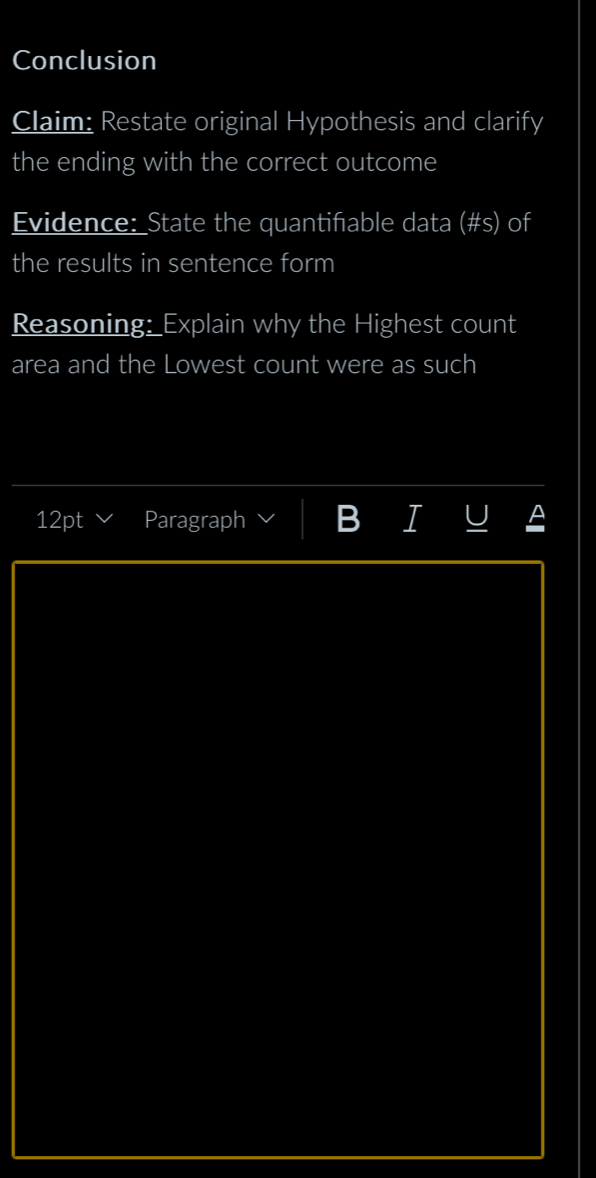 Conclusion 
Claim: Restate original Hypothesis and clarify 
the ending with the correct outcome 
Evidence: State the quantifable data (#s) of 
the results in sentence form 
Reasoning: Explain why the Highest count 
area and the Lowest count were as such 
12pt Paragraph B I U