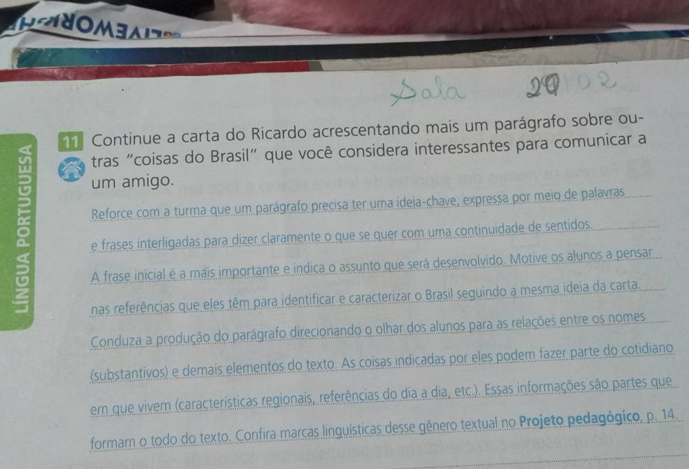 a = 
1 Continue a carta do Ricardo acrescentando mais um parágrafo sobre ou- 
tras “coisas do Brasil" que você considera interessantes para comunicar a 
um amigo. 
Reforce com a turma que um parágrafo precisa ter uma ideia-chave, expressa por meio de palavras 
e frases interligadas para dizer claramente o que se quer com uma continuidade de sentidos. 
A frase inicial é a mais importante e indica o assunto que será desenvolvido. Motive os alunos a pensar 
nas referências que eles têm para identificar e caracterizar o Brasil seguindo a mesma ideia da carta. 
Conduza a produção do parágrafo direcionando o olhar dos alunos para as relações entre os nomes 
(substantivos) e demais elementos do texto. As coisas indicadas por eles podem fazer parte do cotidiano 
em que vivem (características regionais, referências do dia a dia, etc.). Essas informações são partes que 
formam o todo do texto. Confira marcas linguísticas desse gênero textual no Projeto pedagógico, p. 14.