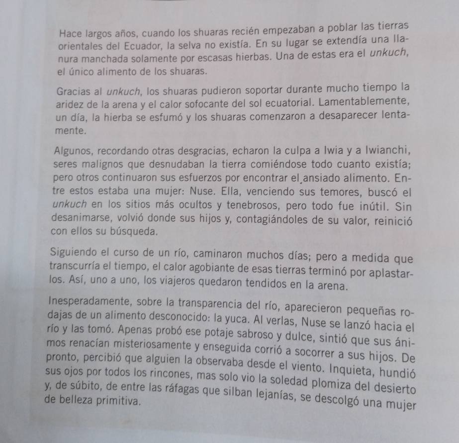 Hace largos años, cuando los shuaras recién empezaban a poblar las tierras
orientales del Ecuador, la selva no existía. En su lugar se extendía una Ila-
nura manchada solamente por escasas hierbas. Una de estas era el unkuch,
el único alimento de los shuaras.
Gracias al unkuch, los shuaras pudieron soportar durante mucho tiempo la
aridez de la arena y el calor sofocante del sol ecuatorial. Lamentablemente,
un día, la hierba se esfumó y los shuaras comenzaron a desaparecer lenta-
mente.
Algunos, recordando otras desgracias, echaron la culpa a Iwia y a Iwianchi,
seres malignos que desnudaban la tierra comiéndose todo cuanto existía;
pero otros continuaron sus esfuerzos por encontrar el ansiado alimento. En-
tre estos estaba una mujer: Nuse. Ella, venciendo sus temores, buscó el
unkuch en los sitios más ocultos y tenebrosos, pero todo fue inútil. Sin
desanimarse, volvió donde sus hijos y, contagiándoles de su valor, reinició
con ellos su búsqueda.
Siguiendo el curso de un río, caminaron muchos días; pero a medida que
transcurría el tiempo, el calor agobiante de esas tierras terminó por aplastar-
los. Así, uno a uno, los viajeros quedaron tendidos en la arena.
Inesperadamente, sobre la transparencia del río, aparecieron pequeñas ro-
dajas de un alimento desconocido: la yuca. Al verlas, Nuse se lanzó hacia el
río y las tomó. Apenas probó ese potaje sabroso y dulce, sintió que sus áni-
mos renacían misteriosamente y enseguida corrió a socorrer a sus hijos. De
pronto, percibió que alguien la observaba desde el viento. Inquieta, hundió
sus ojos por todos los rincones, mas solo vio la soledad plomiza del desierto
y, de súbito, de entre las ráfagas que silban lejanías, se descolgó una mujer
de belleza primitiva.