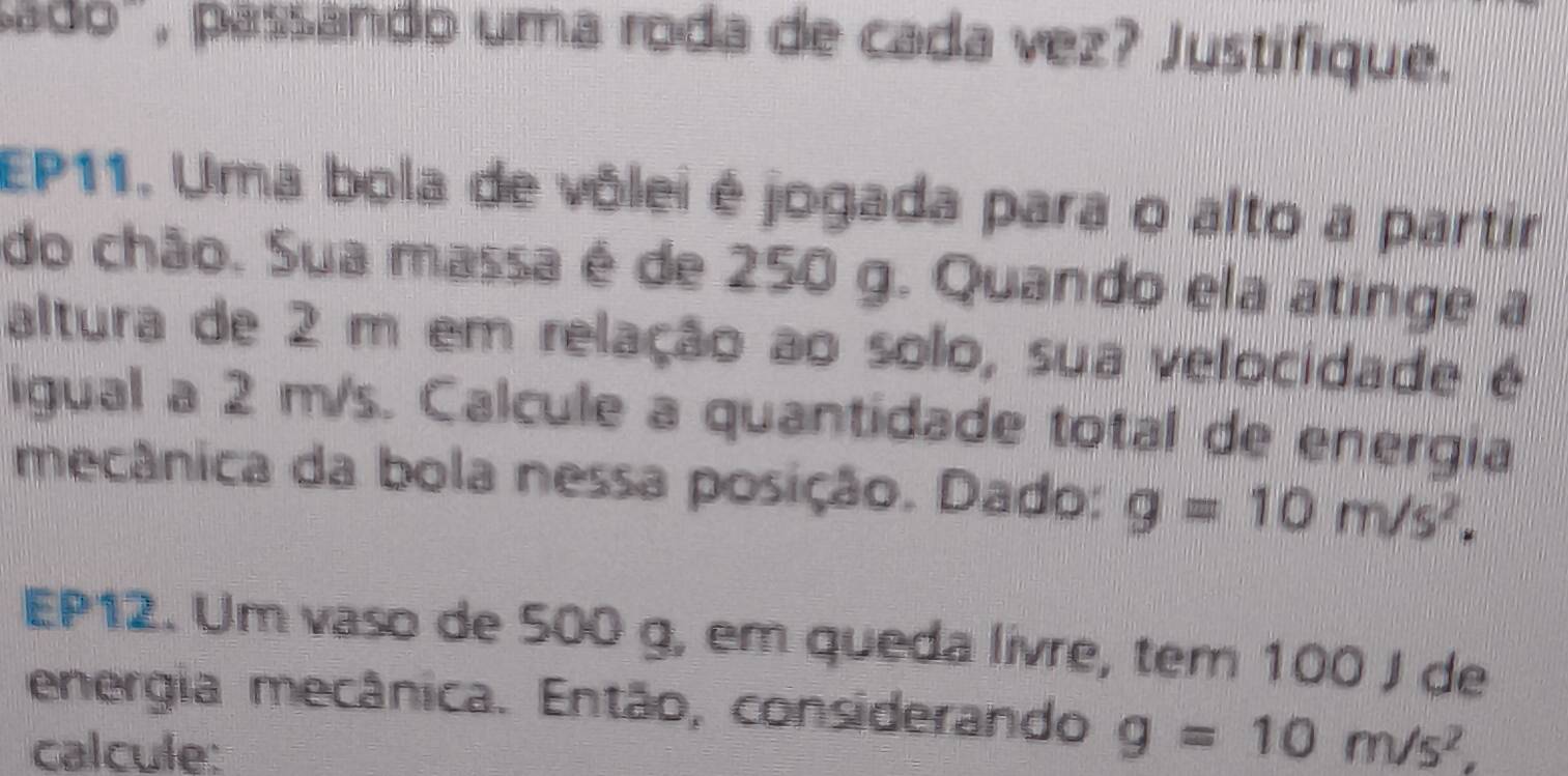 pado", passando uma roda de cada vez? Justifique. 
EP11. Uma bola de vôlei é jogada para o alto a partir 
do chão. Sua massa é de 250 g. Quando ela atinge a 
altura de 2 m em relação ao solo, sua velocidade é 
igual a 2 m/s. Calcule a quantidade total de energia 
mecânica da bola nessa posição. Dado: g=10m/s^2. 
EP12. Um vaso de 500 g, em queda livre, tem 100 J de 
energia mecânica. Então, considerando g=10m/s^2, 
calcule: