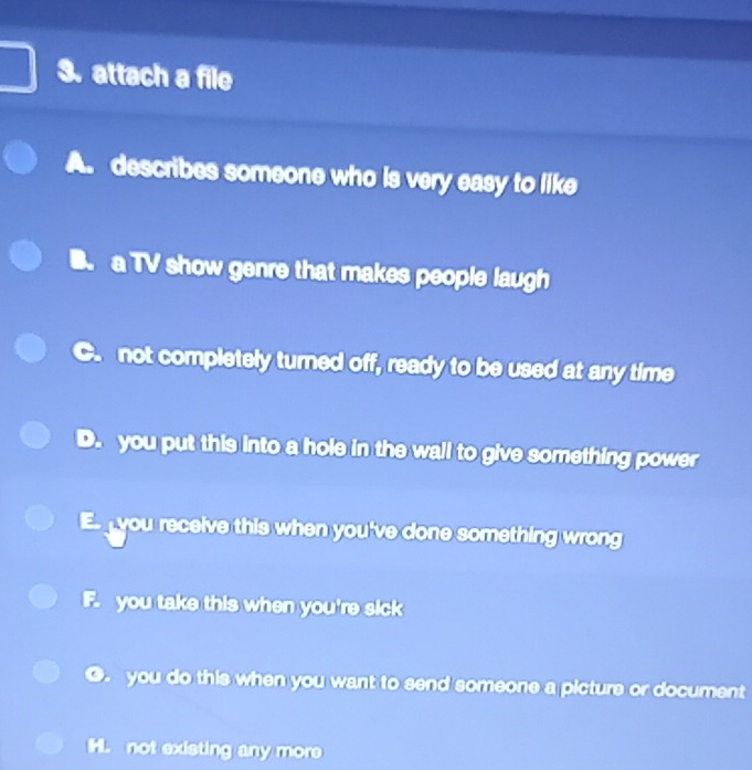 attach a file
A. describes someone who is very easy to like
B a TV show genre that makes people laugh
not completely turned off, ready to be used at any time
、 you put this into a hole in the wall to give something power
E you receive this when you've done something wrong
F. you take this when you're sick
G. you do this when you want to send someone a picture or document
H. not existing any more