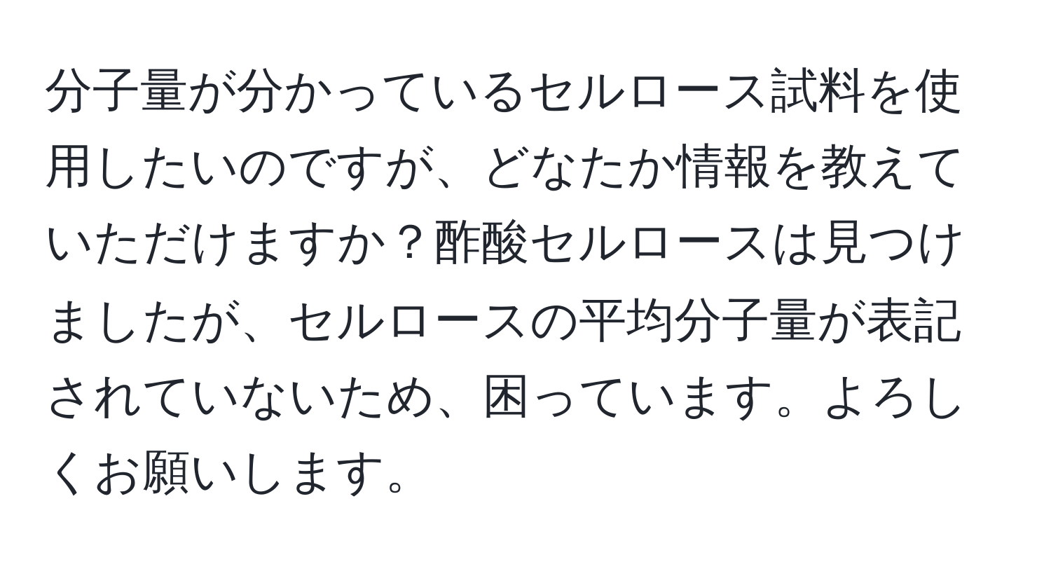 分子量が分かっているセルロース試料を使用したいのですが、どなたか情報を教えていただけますか？酢酸セルロースは見つけましたが、セルロースの平均分子量が表記されていないため、困っています。よろしくお願いします。