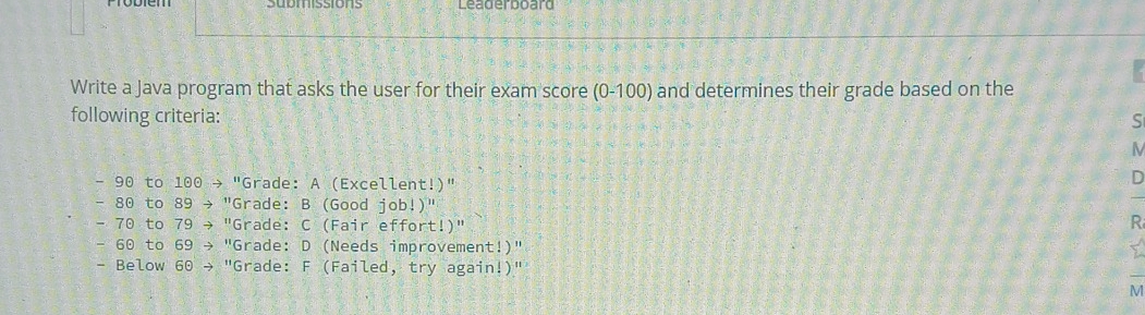 Leaderboard 
Write a Java program that asks the user for their exam score (0-100) and determines their grade based on the 
following criteria: 
S
- 90 to 100 → "Grade: A (Excellent!)" 
D
- 80 to 89 → "Grade: B (Good job!)"
- 70 to 79 → "Grade: C (Fair effort!)" R
- 60 to 69 → "Grade: D (Needs improvement!)" 
- Below 60 → "Grade: F (Failed, try again!)" 
_ 
M