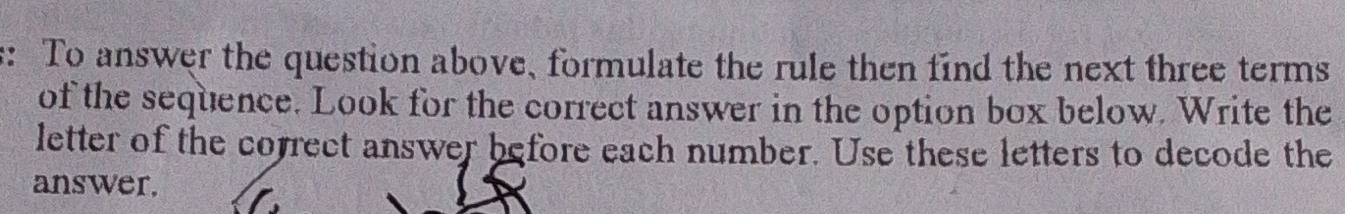 To answer the question above, formulate the rule then find the next three terms 
of the sequence. Look for the correct answer in the option box below. Write the 
letter of the correct answer before each number. Use these letters to decode the 
answer.