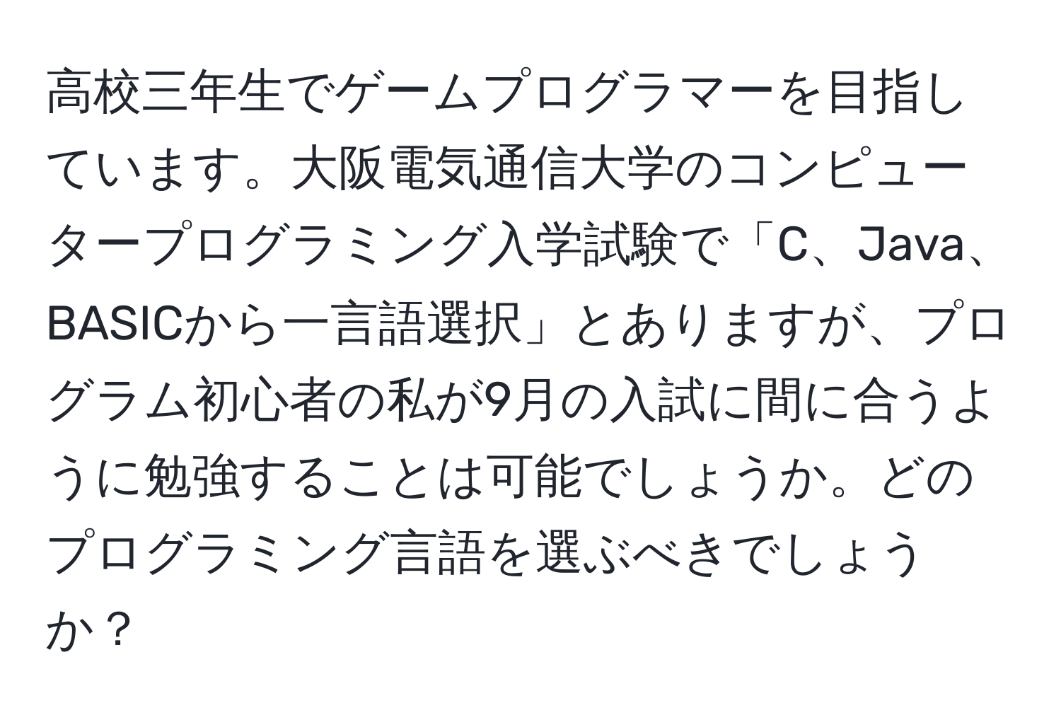 高校三年生でゲームプログラマーを目指しています。大阪電気通信大学のコンピュータープログラミング入学試験で「C、Java、BASICから一言語選択」とありますが、プログラム初心者の私が9月の入試に間に合うように勉強することは可能でしょうか。どのプログラミング言語を選ぶべきでしょうか？