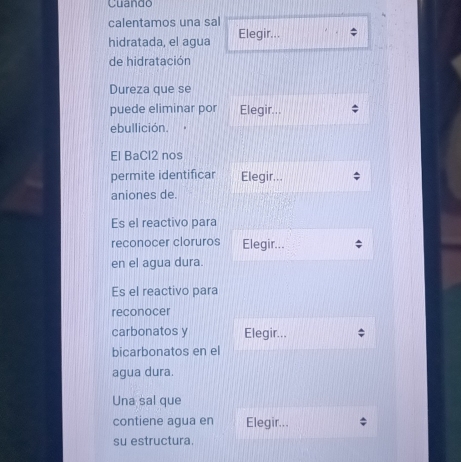 Cuando 
calentamos una sal 
hidratada, el agua Elegir... 
de hidratación 
Dureza que se 
puede eliminar por Elegir... 
ebullición. 

El BaCl2 nos 
permite identificar Elegir... 
aniones de. 
Es el reactivo para 
reconocer cloruros Elegir... 
en el agua dura. 
Es el reactivo para 
reconocer 
carbonatos y Elegir... 
bicarbonatos en el 
agua dura. 
Una sal que 
contiene agua en Elegir... 
su estructura.