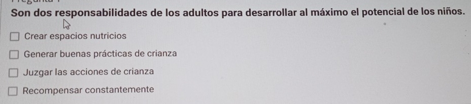 Son dos responsabilidades de los adultos para desarrollar al máximo el potencial de los niños.
Crear espacios nutricios
Generar buenas prácticas de crianza
Juzgar las acciones de crianza
Recompensar constantemente