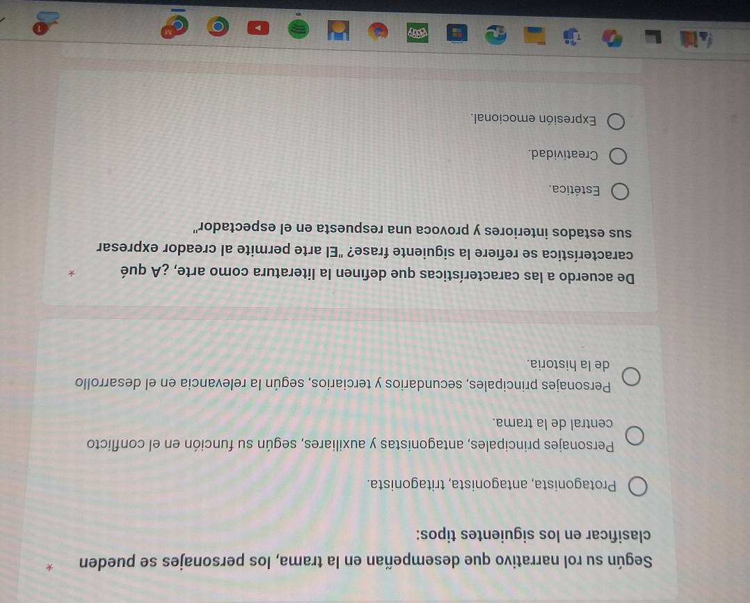 Según su rol narrativo que desempeñan en la trama, los personajes se pueden .
clasificar en los siguientes tipos:
Protagonista, antagonista, tritagonista.
Personajes principales, antagonistas y auxiliares, según su función en el conflicto
central de la trama.
Personajes principales, secundarios y terciarios, según la relevancia en el desarrollo
de la historia.
De acuerdo a las características que definen la literatura como arte, ¿A qué
característica se refiere la siguiente frase? "El arte permite al creador expresar
sus estados interiores y provoca una respuesta en el espectador''
Estética.
Creatividad.
Expresión emocional.