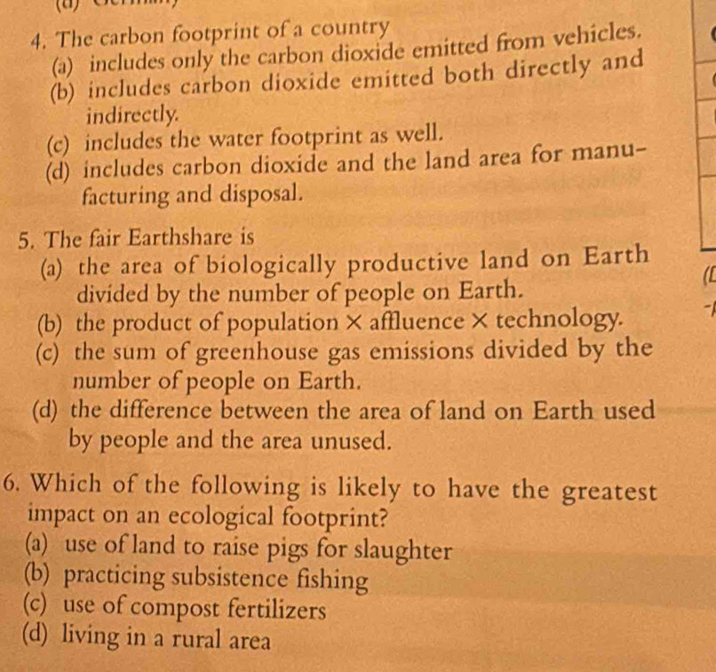 The carbon footprint of a country
(a) includes only the carbon dioxide emitted from vehicles.
(b) includes carbon dioxide emitted both directly and
indirectly.
(c) includes the water footprint as well.
(d) includes carbon dioxide and the land area for manu-
facturing and disposal.
5. The fair Earthshare is
(a) the area of biologically productive land on Earth
a
divided by the number of people on Earth.
(b) the product of population × affluence × technology. -
(c) the sum of greenhouse gas emissions divided by the
number of people on Earth.
(d) the difference between the area of land on Earth used
by people and the area unused.
6. Which of the following is likely to have the greatest
impact on an ecological footprint?
(a) use of land to raise pigs for slaughter
(b) practicing subsistence fishing
(c) use of compost fertilizers
(d) living in a rural area