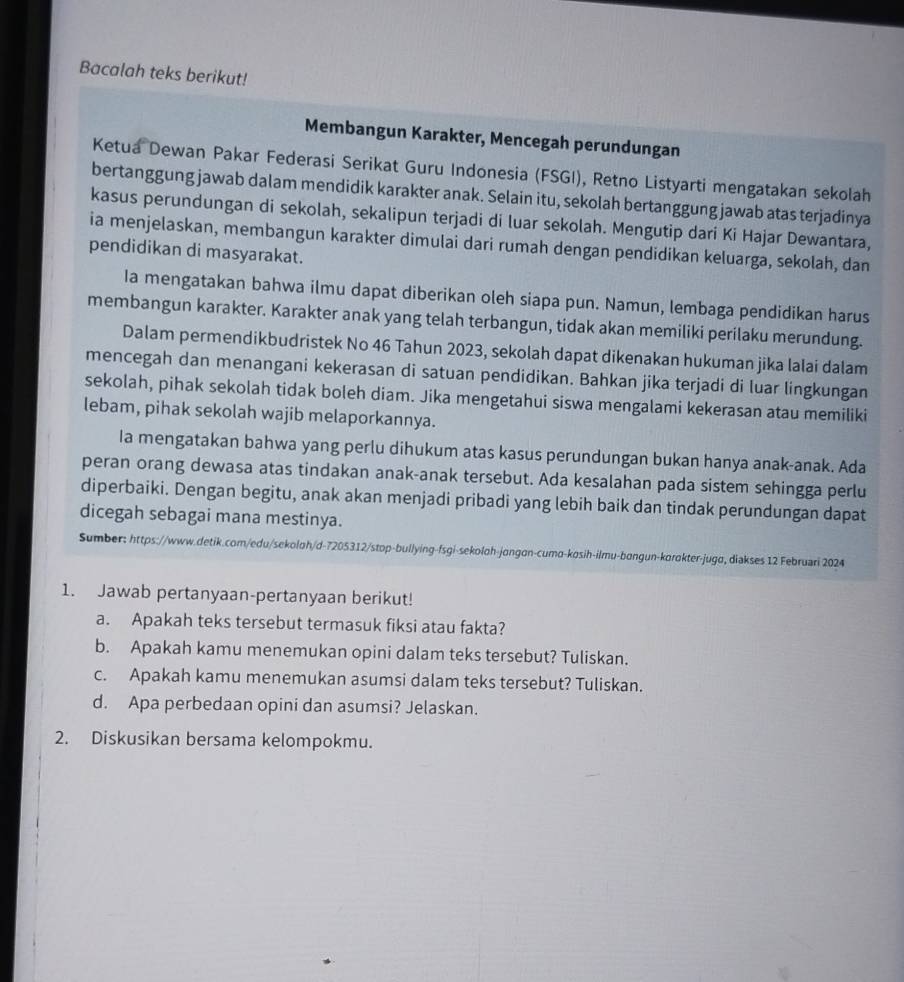 Bacalah teks berikut!
Membangun Karakter, Mencegah perundungan
Ketua Dewan Pakar Federasi Serikat Guru Indonesia (FSGI), Retno Listyarti mengatakan sekolah
bertanggung jawab dalam mendidik karakter anak. Selain itu, sekolah bertanggung jawab atas terjadinya
kasus perundungan di sekolah, sekalipun terjadi di luar sekolah. Mengutip dari Ki Hajar Dewantara,
ia menjelaskan, membangun karakter dimulai dari rumah dengan pendidikan keluarga, sekolah, dan
pendidikan di masyarakat.
Ia mengatakan bahwa ilmu dapat diberikan oleh siapa pun. Namun, lembaga pendidikan harus
membangun karakter. Karakter anak yang telah terbangun, tidak akan memiliki perilaku merundung.
Dalam permendikbudristek No 46 Tahun 2023, sekolah dapat dikenakan hukuman jika lalai dalam
mencegah dan menangani kekerasan di satuan pendidikan. Bahkan jika terjadi di luar lingkungan
sekolah, pihak sekolah tidak boleh diam. Jika mengetahui siswa mengalami kekerasan atau memiliki
lebam, pihak sekolah wajib melaporkannya.
Ia mengatakan bahwa yang perlu dihukum atas kasus perundungan bukan hanya anak-anak. Ada
peran orang dewasa atas tindakan anak-anak tersebut. Ada kesalahan pada sistem sehingga perlu
diperbaiki. Dengan begitu, anak akan menjadi pribadi yang lebih baik dan tindak perundungan dapat
dicegah sebagai mana mestinya.
Sumber: https://www.detik.com/edu/sekoloh/d-7205312/stop-bullying-fsgi-sekoloh-jongon-cumo-kosih-ilmu-bangun-korokter-jugo, diakses 12 Februari 2024
1. Jawab pertanyaan-pertanyaan berikut!
a. Apakah teks tersebut termasuk fiksi atau fakta?
b. Apakah kamu menemukan opini dalam teks tersebut? Tuliskan.
c. Apakah kamu menemukan asumsi dalam teks tersebut? Tuliskan.
d. Apa perbedaan opini dan asumsi? Jelaskan.
2. Diskusikan bersama kelompokmu.