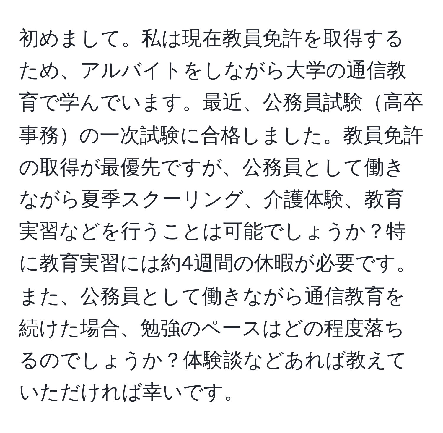 初めまして。私は現在教員免許を取得するため、アルバイトをしながら大学の通信教育で学んでいます。最近、公務員試験高卒事務の一次試験に合格しました。教員免許の取得が最優先ですが、公務員として働きながら夏季スクーリング、介護体験、教育実習などを行うことは可能でしょうか？特に教育実習には約4週間の休暇が必要です。また、公務員として働きながら通信教育を続けた場合、勉強のペースはどの程度落ちるのでしょうか？体験談などあれば教えていただければ幸いです。