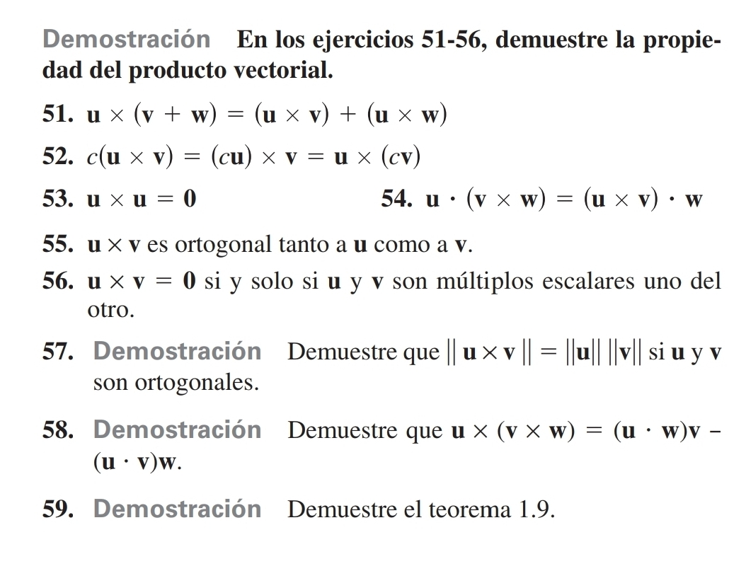 Demostración En los ejercicios 51-56, demuestre la propie- 
dad del producto vectorial. 
51. u* (v+w)=(u* v)+(u* w)
52. c(u* v)=(cu)* v=u* (cv)
53. u* u=0 54. u· (v* w)=(u* v)· w
55. u* v T es ortogonal tanto a u como a v. 
56. u* v=0 si y solo si u y v son múltiplos escalares uno del 
otro. 
57. Demostración Demuestre que ||u* v||=||u||||v||siuyv
son ortogonales. 
58. Demostración Demuestre que u* (v* w)=(u· w)v-
(u· v)w. 
59. Demostración Demuestre el teorema 1.9.