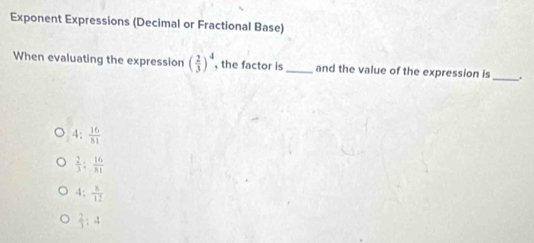 Exponent Expressions (Decimal or Fractional Base)
When evaluating the expression ( 2/3 )^4 , the factor is_ and the value of the expression is _.
4: 16/81 
 2/3 ; 16/81 
4: 8/12 
 2/3 :4