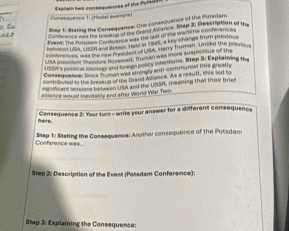 Explain two consequences of the Potsdan 
Consequence 1: (Model exemple) 
Step 1: Stating the Consequence: One consequence of the Potadam 
Conference was the breakup of the Grand Alliance. Step 2: Description of the 
Event: The Porsdam Conference was the last of the Wartime conferences 
between USA, USSR and Britain. Held in 1945, a key change from previous 
conferences, was the new President of USA, Harry Truman. Unlike the previous 
USA president Theodore Roosevelt, Truman was more suspicious of the 
USSR's political ideology and foreign policy intentions. Stop 3: Explaining the 
Consequence: Since Truman was strongly anti-communist this greatly 
contributed to the breakup of the Grand Alliance. As a result, this led to 
significant tensions between USA and the USSR, meaning that their brief 
alliance would inevitably end after World War Two. 
Consequence 2: Your turn - write your answer for a different consequence 
here. 
Step 1: Stating the Consequence: Another consequence of the Potsdam 
Conference was... 
Step 2: Description of the Event (Potsdam Conference): 
Step 3: Explaining the Consequence: