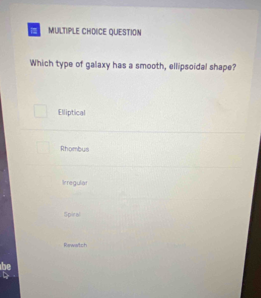 QUESTION
Which type of galaxy has a smooth, ellipsoidal shape?
Elliptical
Rhombus
Irregular
Spiral
Rewatch
be