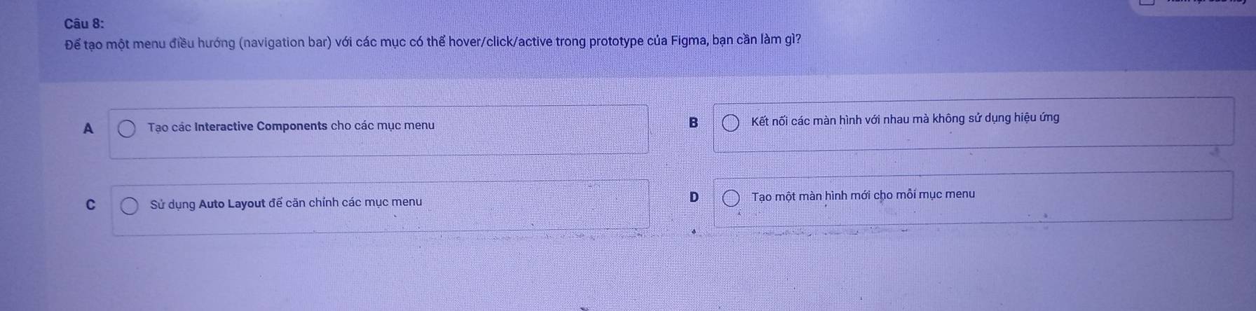 Để tạo một menu điều hướng (navigation bar) với các mục có thể hover/click/active trong prototype của Figma, bạn cần làm gì?
B
A Tạo các Interactive Components cho các mục menu Kết nối các màn hình với nhau mà không sử dụng hiệu ứng
D
C Sử dụng Auto Layout để căn chính các mục menu Tạo một màn hình mới cho mỗi mục menu