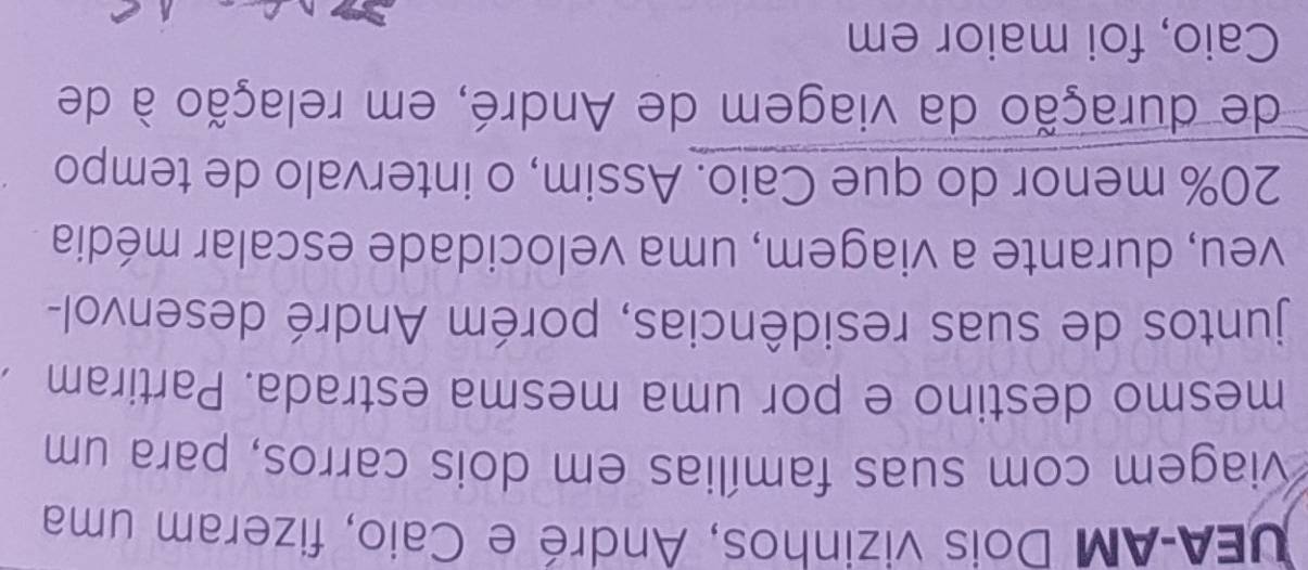 UEA-AM Dois vizinhos, André e Caio, fizeram uma 
viagem com suas famílias em dois carros, para um 
mesmo destino e por uma mesma estrada. Partiram 
juntos de suas residências, porém André desenvol- 
veu, durante a viagem, uma velocidade escalar média
20% menor do que Caio. Assim, o intervalo de tempo 
de duração da viagem de André, em relação à de 
Caio, foi maior em