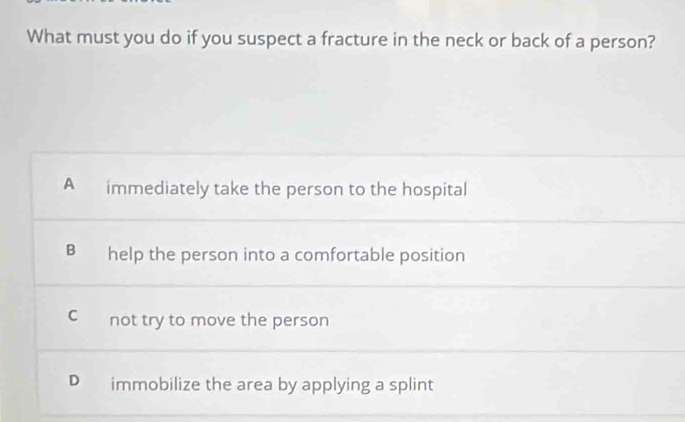 What must you do if you suspect a fracture in the neck or back of a person?
A immediately take the person to the hospital
B help the person into a comfortable position
C not try to move the person
D immobilize the area by applying a splint