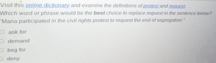 Visit this online dictionary and examine the definitions of protest and request.
Which word or phrase would be the best choice to replace request in the sentence below?
"Maria participated in the civil rights protest to request the end of segregation."
ask for
demand
beg for
deny