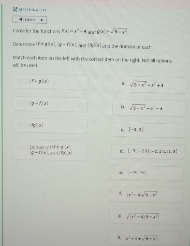 MATCHING LIST
Listen
Consider the functions f(x)=x^2-4 and g(x)=sqrt(9-x^2). 
Determine (f+g)(x), (g-f)(x) , and (fg)(x) and the domain of each.
Match each item on the left with the correct item on the right. Not all options
will be used.
(f+g)(x)
a. sqrt(9-x^2)-x^2+4
(g-f)(x)
b. sqrt(9-x^2)-x^2-4
(fg)(x)
C. [-3,3]
Domain of (f+g)(x), d. [-3,-2)∪ (-2,2)∪ (2,3]
(g-f)(x). and (fg)(x)
e. (-∈fty ,∈fty )
f. (x^2-4)sqrt(9-x^2)
g. sqrt((x^2-4)(9-x^2))
h. x^2-4+sqrt(9-x^2)