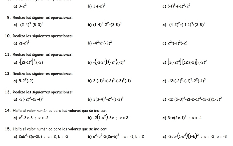 3-2^2 b) 3-(-2)^2 c) (-1)^3-(-1)^2-2^2
9. Realiza las siguientes operaciones:
a) -(2-4)^3-(5-3)^2 b) (1-4)^2-2^2+(3-5)^3 c) -(4-2)^2+(-1-1)^3+(2-5)^2
10. Realiza las siguientes operaciones:
a) 2(-2)^2 b) -4^2:2:(-2)^2 c) 2^2:(-1)^2(-2)
11. Realiza las siguientes operaciones:
a) -[2(-1)^2]^3:(-2) b) -(-3· 2^2):(-2^2)(-1)^3 c) [3(-2)^3]:[12:(-2)]:(-2)^2
12. Realiza las siguientes operaciones:
a) 5-2^2(-2) b) 3:(-1)^3+(-2)^3-(-3)^2(-1) c) -12:(-2)^2-(-1)^2-2^2(-1)^3
13. Realiza las siguientes operaciones:
a) -2(-2)^2+(2-4)^2 b) 3(3-4)^3-2^2-(1-3)^3 c) -12:(5-3)^2-2(-2+1)^3+(2-3)(1-3)^2
14. Halla el valor numérico para los valores que se indican:
a) x^2-3x-3;x=-2 b) -2(1-x^2)-3x;x=2 c) 3+x(2x-1)^2;x=-1
15. Halla el valor numérico para los valores que se indican:
a) 2ab^2-2(a+2b);a=2,b=-2 b) a^2-b^2-2(2a+b)^2;a=-1,b=2 c) -2ab-(1-a^2)(1+b)^2;a=-2,b=-3