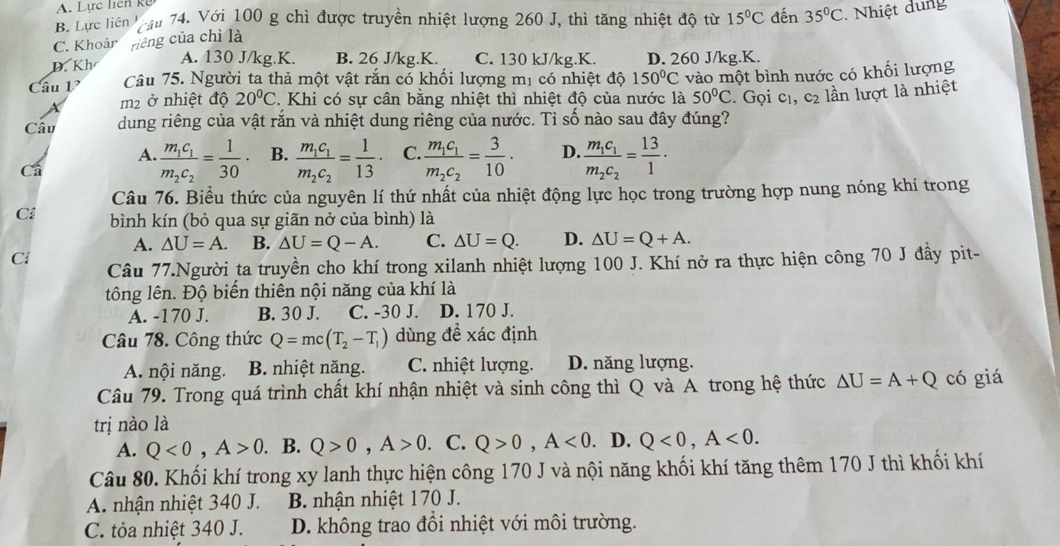 A. Lực liên k ể
B. Lực liên  cầu 74. Với 100 g chì được truyền nhiệt lượng 260 J, thì tăng nhiệt độ từ 15°C đến 35°C. Nhiệt dung
C. Khoảr riêng của chì là
A. 130 J/kg.K. B. 26 J/kg.K. C. 130 kJ/kg.K.
D. Kh D. 260 J/kg.K.
Câu V Câu 75. Người ta thả một vật rắn có khối lượng mị có nhiệt độ 150°C vào một bình nước có khối lượng
m² ở nhiệt độ 20°C. Khi có sự cân bằng nhiệt thì nhiệt độ của nước là 50°C. Gọi c_1,c_2 lần lượt là nhiệt
Câu dung riêng của vật rắn và nhiệt dung riêng của nước. Tỉ số nào sau đây đúng?
A. frac m_1c_1m_2c_2= 1/30 · B. frac m_1c_1m_2c_2= 1/13 · C. frac m_1c_1m_2c_2= 3/10 · D. frac m_1c_1m_2c_2= 13/1 ·
Câ
Câu 76. Biểu thức của nguyên lí thứ nhất của nhiệt động lực học trong trường hợp nung nóng khí trong
Cl
bình kín (bỏ qua sự giãn nở của bình) là
A. △ U=A. B. △ U=Q-A. C. △ U=Q. D. △ U=Q+A.
Ci
Câu 77.Người ta truyền cho khí trong xilanh nhiệt lượng 100 J. Khí nở ra thực hiện công 70 J đầy pit-
tông lên. Độ biến thiên nội năng của khí là
A. -170 J. B. 30 J. C. -30 J. D. 170 J.
Câu 78. Công thức Q=mc(T_2-T_1) dùng đề xác định
A. nội năng. B. nhiệt năng. C. nhiệt lượng. D. năng lượng.
Câu 79. Trong quá trình chất khí nhận nhiệt và sinh công thì Q và A trong hệ thức △ U=A+Q có giá
trị nào là
A. Q<0,A>0.. B. Q>0,A>0 C. Q>0,A<0</tex> . D. Q<0,A<0.
Câu 80. Khối khí trong xy lanh thực hiện công 170 J và nội năng khối khí tăng thêm 170 J thì khối khí
A. nhận nhiệt 340 J. B. nhận nhiệt 170 J.
C. tỏa nhiệt 340 J. D. không trao đồi nhiệt với môi trường.