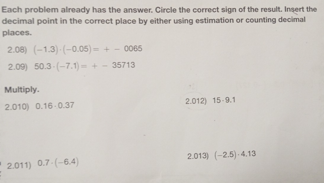 Each problem already has the answer. Circle the correct sign of the result. Insert the 
decimal point in the correct place by either using estimation or counting decimal 
places. 
2.08) (-1.3)· (-0.05)=+-0065
2.09) 50.3· (-7.1)=+-35713
Multiply. 
2.012) 15· 9.1
2.010) 0.16· 0.37
2.013) (-2.5)· 4.13
2.011) 0.7· (-6.4)